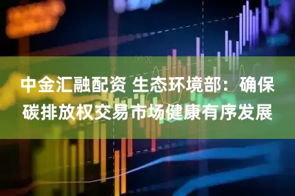 中金汇融配资 生态环境部：确保碳排放权交易市场健康有序发展