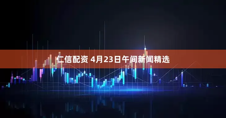 仁信配资 4月23日午间新闻精选