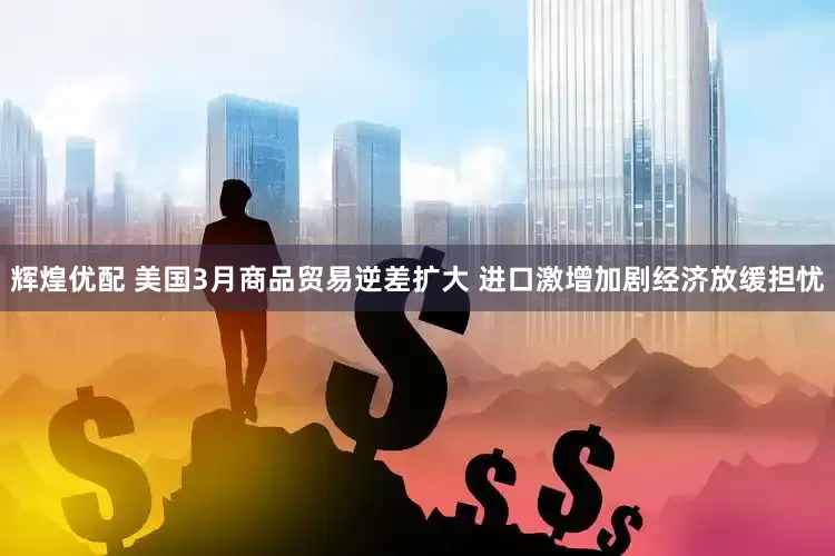 辉煌优配 美国3月商品贸易逆差扩大 进口激增加剧经济放缓担忧