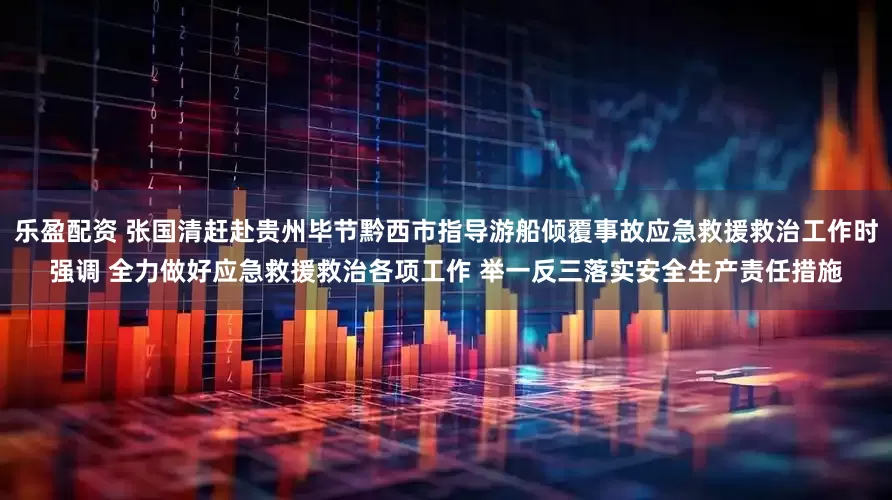 乐盈配资 张国清赶赴贵州毕节黔西市指导游船倾覆事故应急救援救治工作时强调 全力做好应急救援救治各项工作 举一反三落实安全生产责任措施