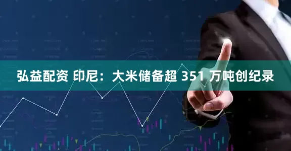 弘益配资 印尼：大米储备超 351 万吨创纪录