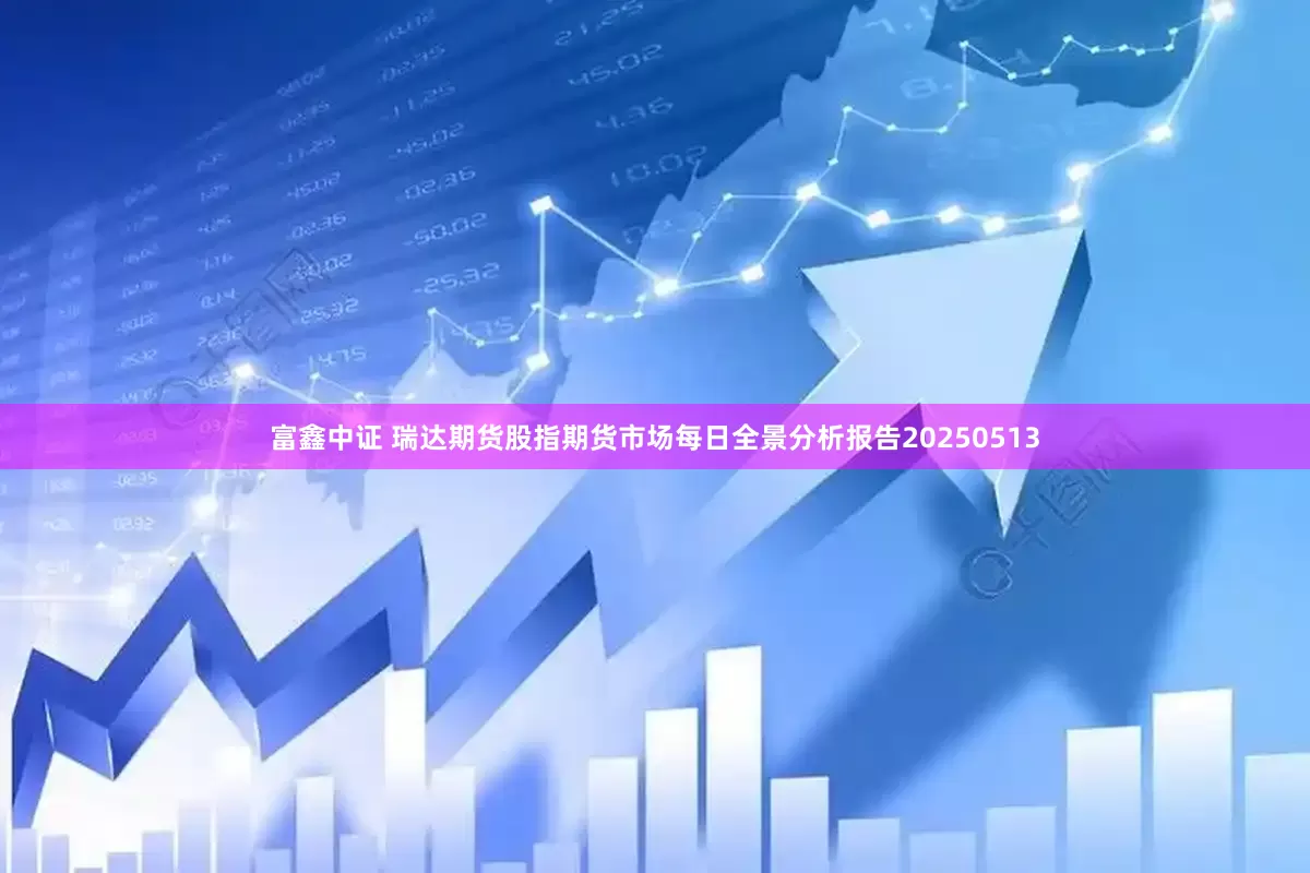 富鑫中证 瑞达期货股指期货市场每日全景分析报告20250513