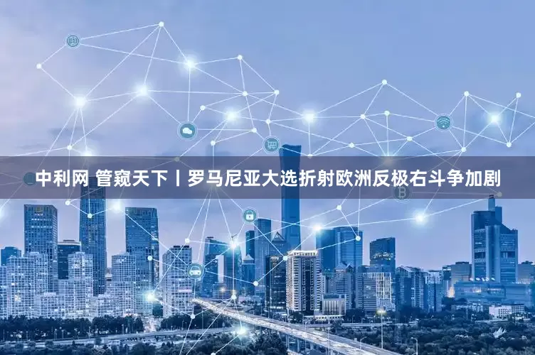 中利网 管窥天下丨罗马尼亚大选折射欧洲反极右斗争加剧