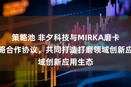 策略池 非夕科技与MIRKA磨卡签署战略合作协议，共同打造打磨领域创新应用生态