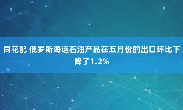 同花配 俄罗斯海运石油产品在五月份的出口环比下降了1.2%