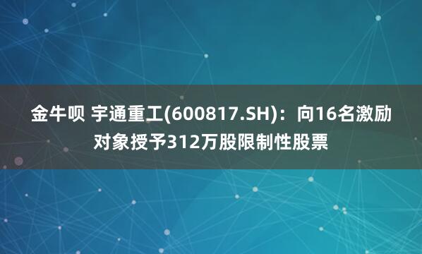金牛呗 宇通重工(600817.SH)：向16名激励对象授予312万股限制性股票