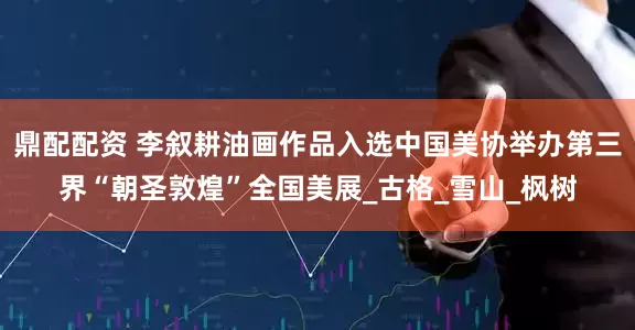 鼎配配资 李叙耕油画作品入选中国美协举办第三界“朝圣敦煌”全国美展_古格_雪山_枫树