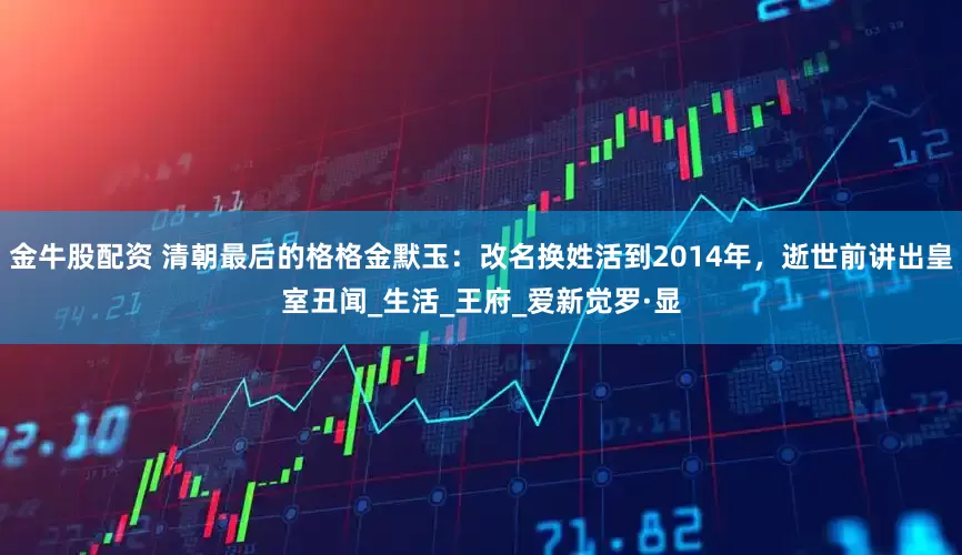金牛股配资 清朝最后的格格金默玉：改名换姓活到2014年，逝世前讲出皇室丑闻_生活_王府_爱新觉罗·显
