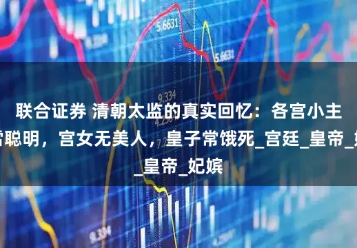 联合证券 清朝太监的真实回忆：各宫小主冰雪聪明，宫女无美人，皇子常饿死_宫廷_皇帝_妃嫔