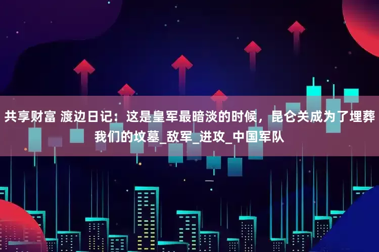 共享财富 渡边日记：这是皇军最暗淡的时候，昆仑关成为了埋葬我们的坟墓_敌军_进攻_中国军队
