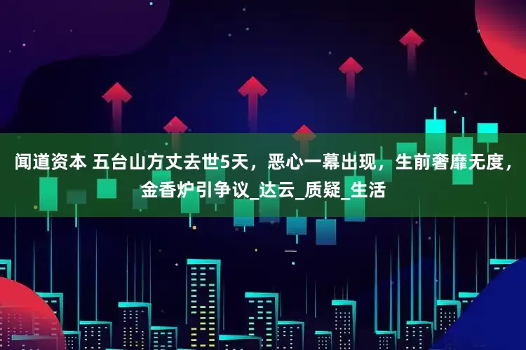闻道资本 五台山方丈去世5天，恶心一幕出现，生前奢靡无度，金香炉引争议_达云_质疑_生活