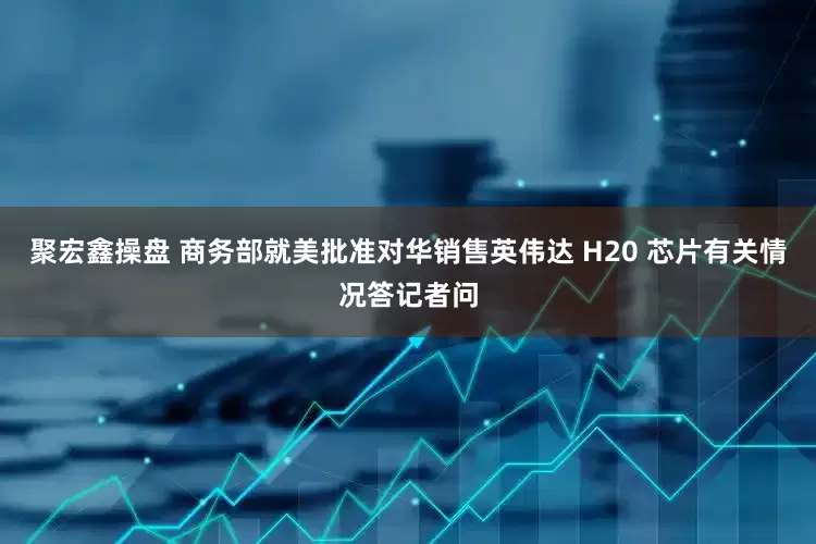 聚宏鑫操盘 商务部就美批准对华销售英伟达 H20 芯片有关情况答记者问