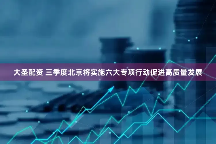大圣配资 三季度北京将实施六大专项行动促进高质量发展
