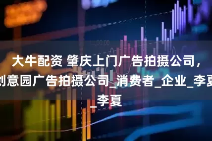 大牛配资 肇庆上门广告拍摄公司，创意园广告拍摄公司_消费者_企业_李夏