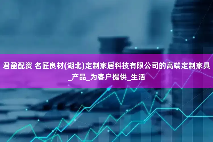 君盈配资 名匠良材(湖北)定制家居科技有限公司的高端定制家具_产品_为客户提供_生活