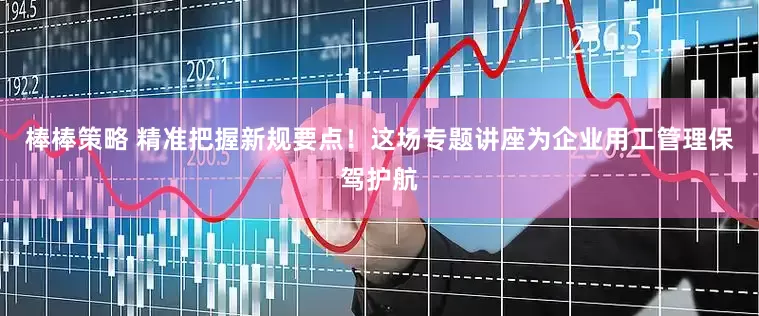 棒棒策略 精准把握新规要点！这场专题讲座为企业用工管理保驾护航