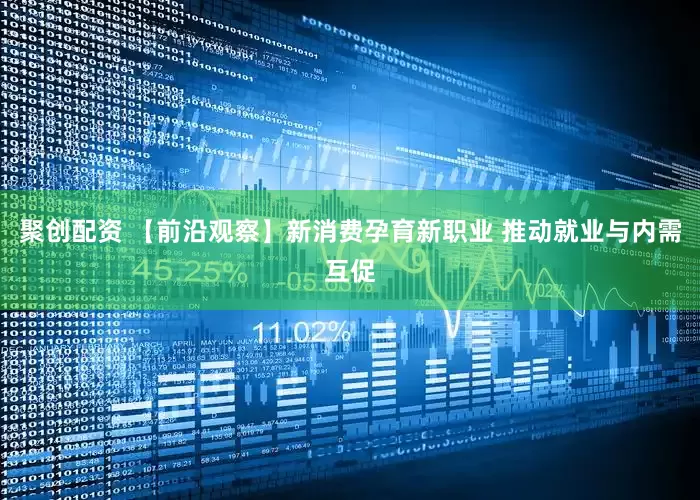 聚创配资 【前沿观察】新消费孕育新职业 推动就业与内需互促