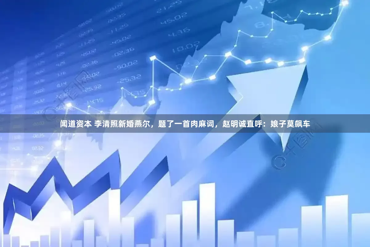 闻道资本 李清照新婚燕尔，题了一首肉麻词，赵明诚直呼：娘子莫飙车