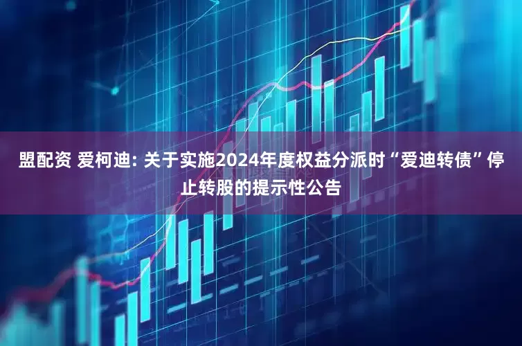盟配资 爱柯迪: 关于实施2024年度权益分派时“爱迪转债”停止转股的提示性公告