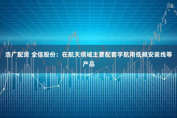 浩广配资 全信股份：在航天领域主要配套宇航用低频安装线等产品