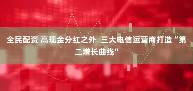 全民配资 高现金分红之外 三大电信运营商打造“第二增长曲线”