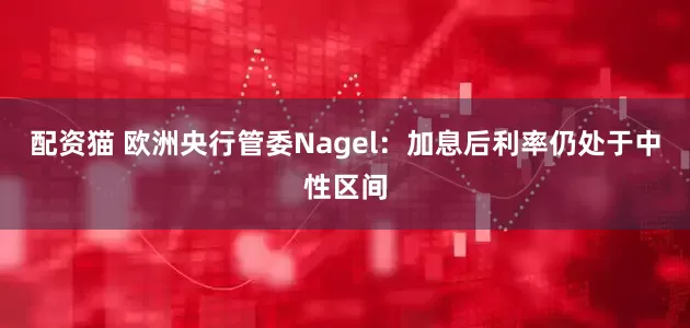 配资猫 欧洲央行管委Nagel：加息后利率仍处于中性区间