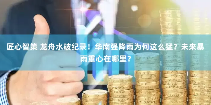 匠心智策 龙舟水破纪录！华南强降雨为何这么猛？未来暴雨重心在哪里？