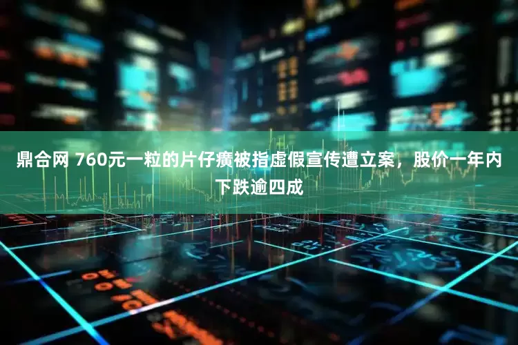 鼎合网 760元一粒的片仔癀被指虚假宣传遭立案,股价一年内下跌逾四成