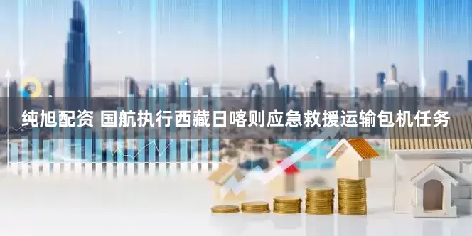 纯旭配资 国航执行西藏日喀则应急救援运输包机任务
